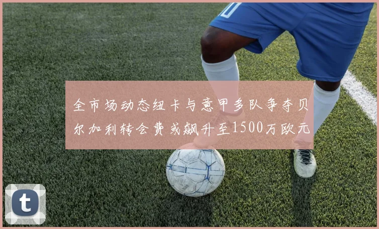 全市场动态纽卡与意甲多队争夺贝尔加利转会费或飙升至1500万欧元