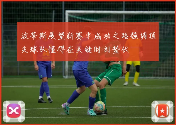 波蒂斯展望新赛季成功之路强调顶尖球队懂得在关键时刻蛰伏