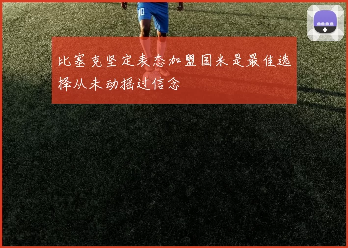 比塞克坚定表态加盟国米是最佳选择从未动摇过信念