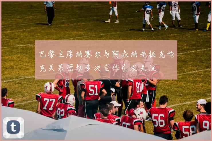 巴黎主席纳赛尔与阿森纳老板克伦克关系密切多次合作引发关注
