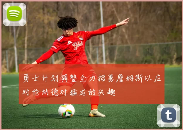 勇士计划调整全力招募詹姆斯以应对伦纳德对猛龙的兴趣