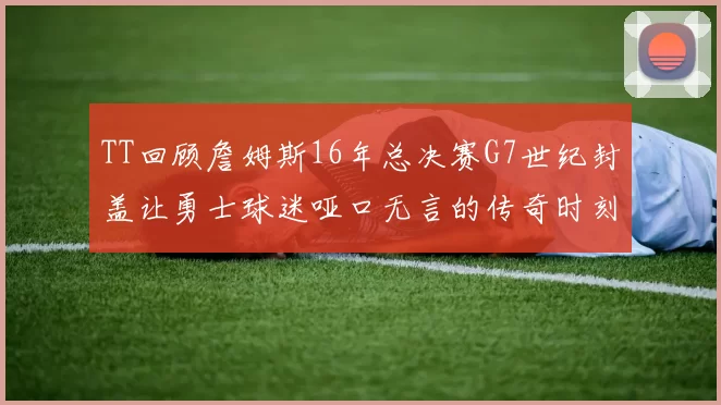TT回顾詹姆斯16年总决赛G7世纪封盖让勇士球迷哑口无言的传奇时刻