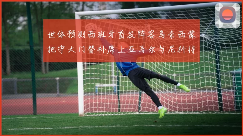 世体预测西班牙首发阵容乌奈西蒙把守大门替补席上亚马尔与尼科待命