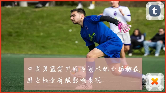 中国男篮需空间与战术配合杨瀚森磨合机会有限影响表现