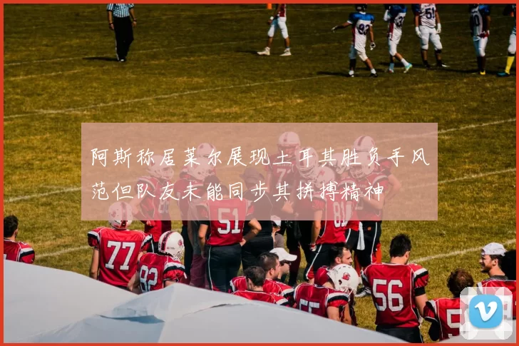 阿斯称居莱尔展现土耳其胜负手风范但队友未能同步其拼搏精神