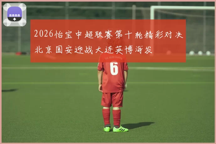 2026怡宝中超联赛第十轮精彩对决北京国安迎战大连英博海发