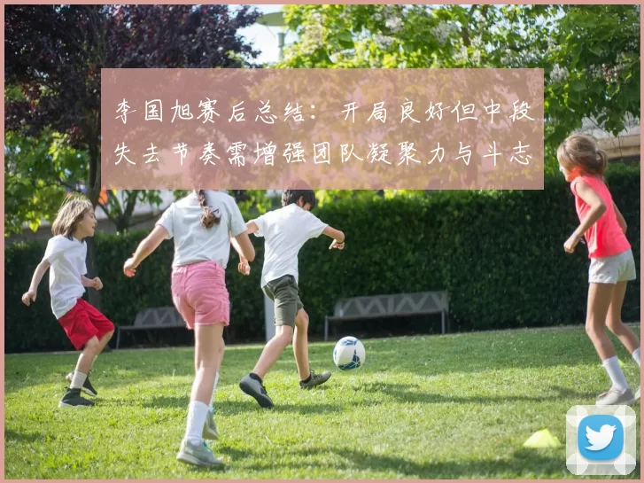 李国旭赛后总结:开局良好但中段失去节奏需增强团队凝聚力与斗志