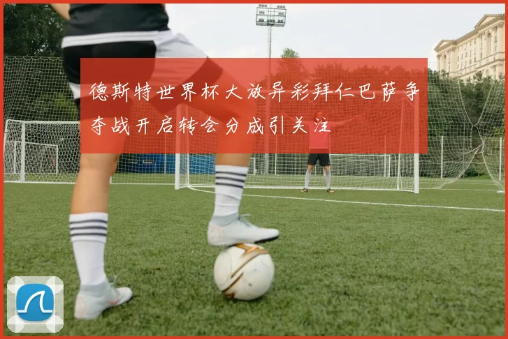 德斯特世界杯大放异彩拜仁巴萨争夺战开启转会分成引关注
