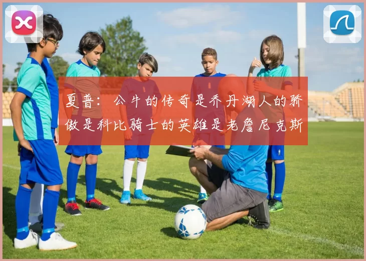 夏普：公牛的传奇是乔丹湖人的骄傲是科比骑士的英雄是老詹尼克斯的希望是布伦森