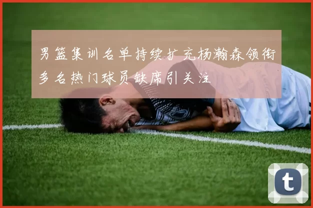 男篮集训名单持续扩充杨瀚森领衔多名热门球员缺席引关注