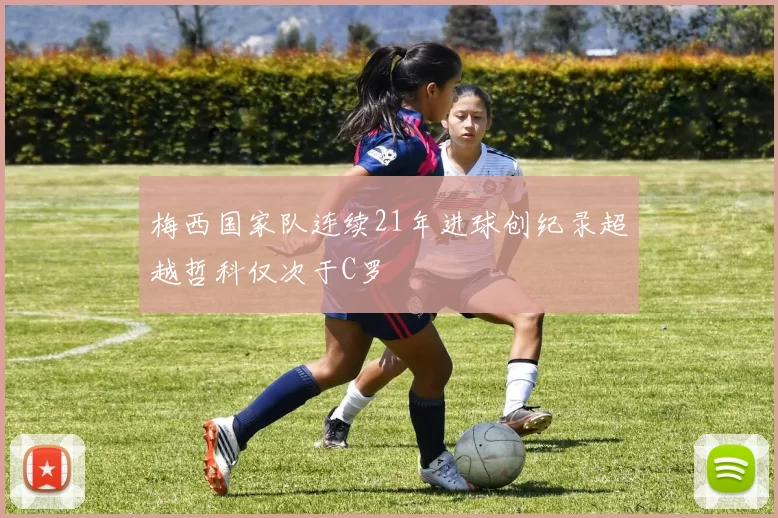 梅西国家队连续21年进球创纪录超越哲科仅次于C罗