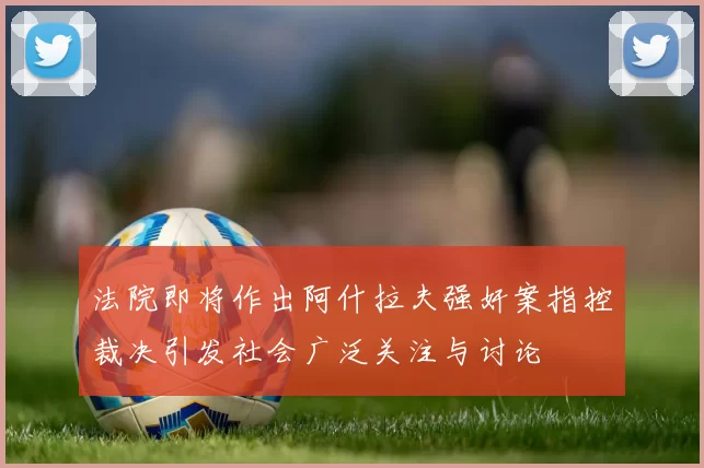 法院即将作出阿什拉夫强奸案指控裁决引发社会广泛关注与讨论