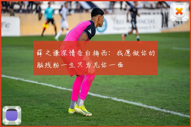薛之谦深情告白梅西：我愿做你的脑残粉一生只为见你一面