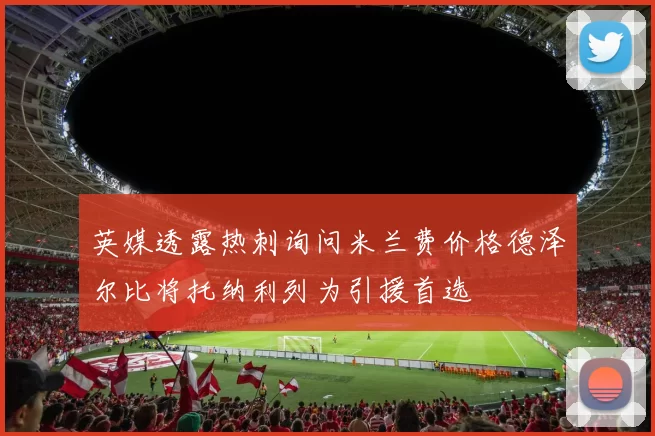 英媒透露热刺询问米兰费价格德泽尔比将托纳利列为引援首选
