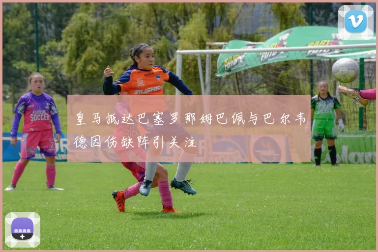 皇马抵达巴塞罗那姆巴佩与巴尔韦德因伤缺阵引关注