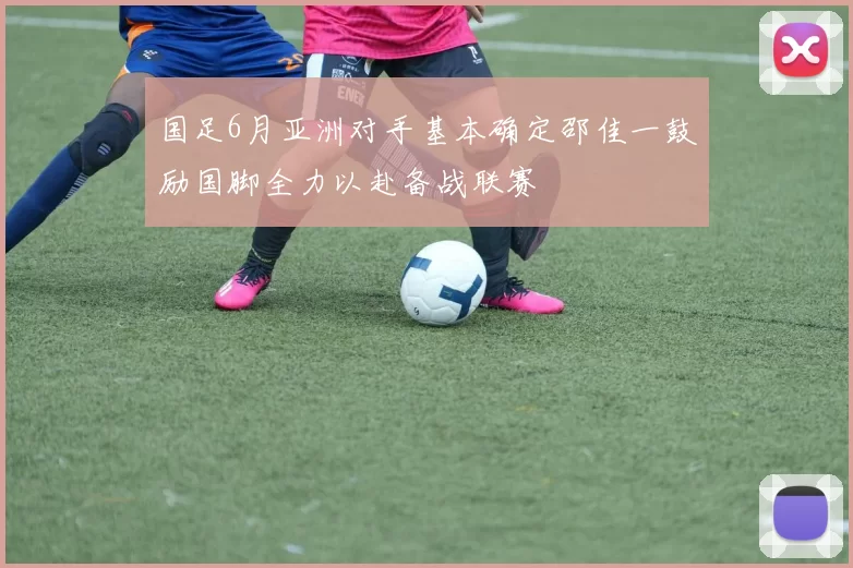 国足6月亚洲对手基本确定邵佳一鼓励国脚全力以赴备战联赛