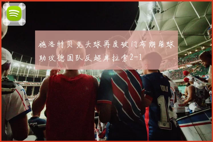 施洛特贝克头球再度破门布朗角球助攻德国队反超库拉索2-1