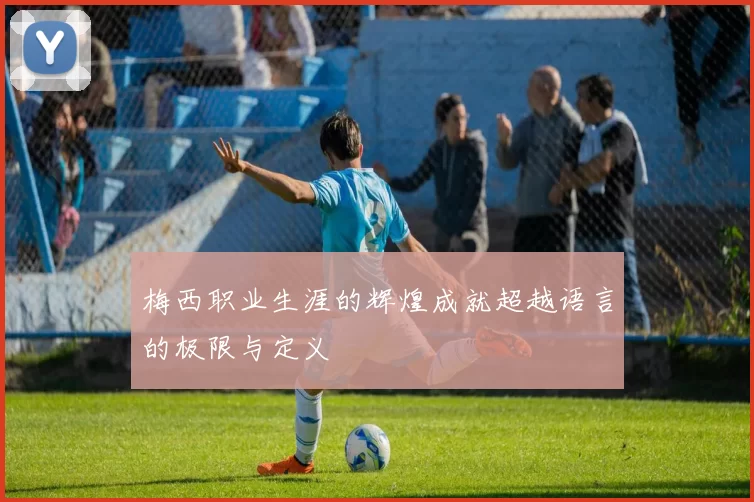 梅西职业生涯的辉煌成就超越语言的极限与定义