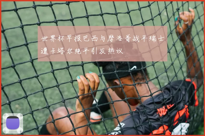 世界杯早报巴西与摩洛哥战平瑞士遭卡塔尔绝平引发热议