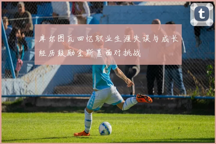 库尔图瓦回忆职业生涯失误与成长经历鼓励金斯基面对挑战