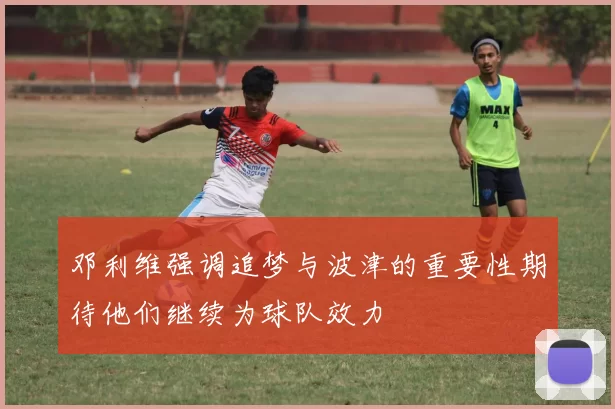 邓利维强调追梦与波津的重要性期待他们继续为球队效力
