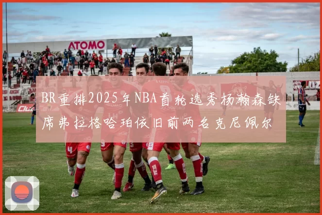 BR重排2025年NBA首轮选秀杨瀚森缺席弗拉格哈珀依旧前两名克尼佩尔锁定探花位