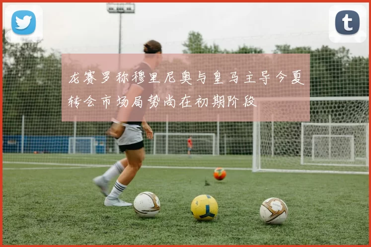龙赛罗称穆里尼奥与皇马主导今夏转会市场局势尚在初期阶段