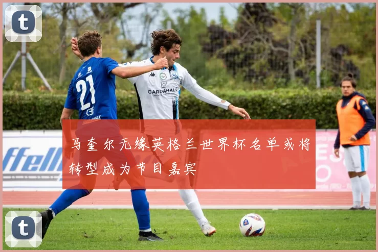 马奎尔无缘英格兰世界杯名单或将转型成为节目嘉宾