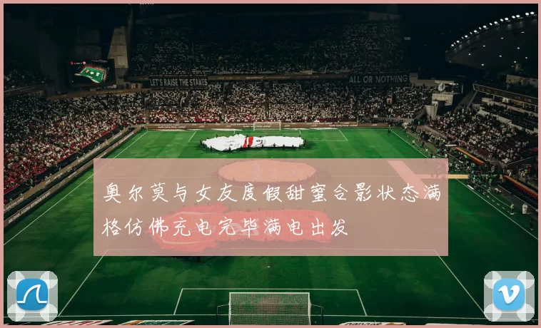 奥尔莫与女友度假甜蜜合影状态满格仿佛充电完毕满电出发