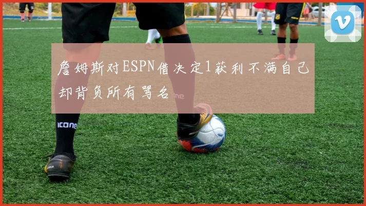 詹姆斯对ESPN借决定1获利不满自己却背负所有骂名