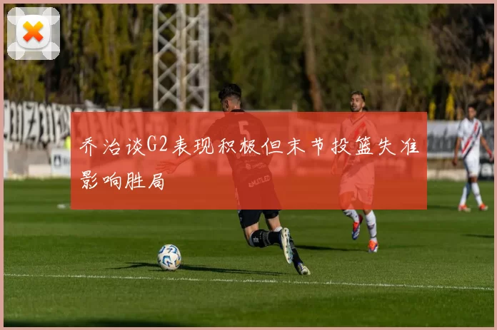 乔治谈G2表现积极但末节投篮失准影响胜局