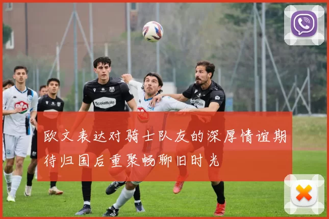 欧文表达对骑士队友的深厚情谊期待归国后重聚畅聊旧时光
