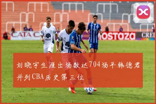 刘晓宇生涯出场数达704场平韩德君并列CBA历史第三位