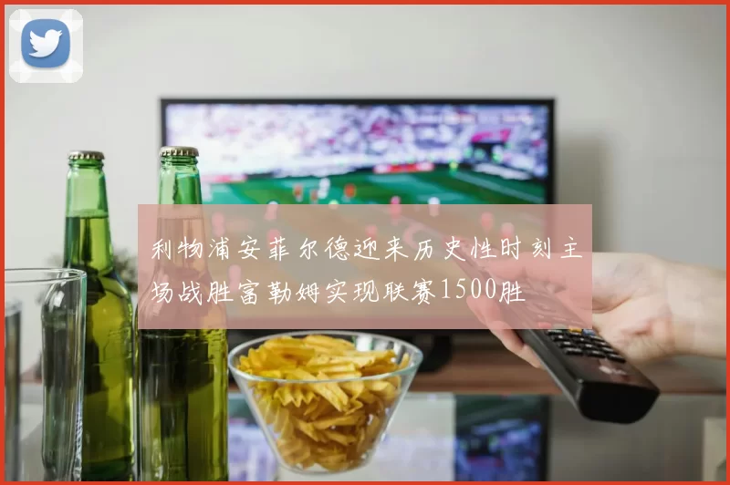 利物浦安菲尔德迎来历史性时刻主场战胜富勒姆实现联赛1500胜